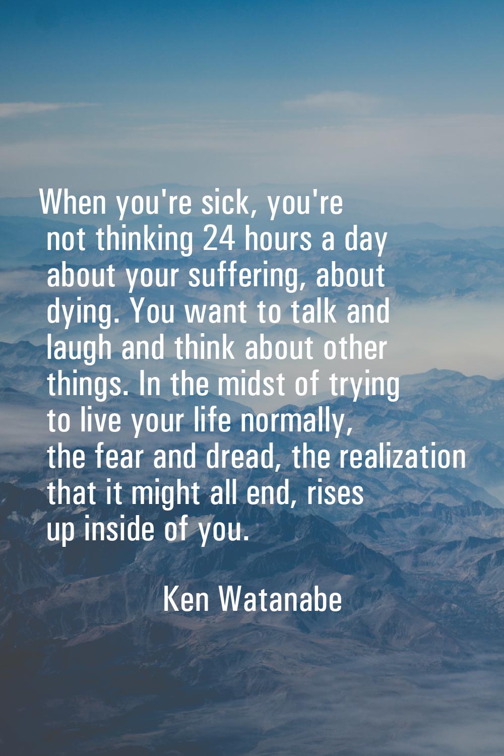 When you're sick, you're not thinking 24 hours a day about your suffering, about dying. You want to
