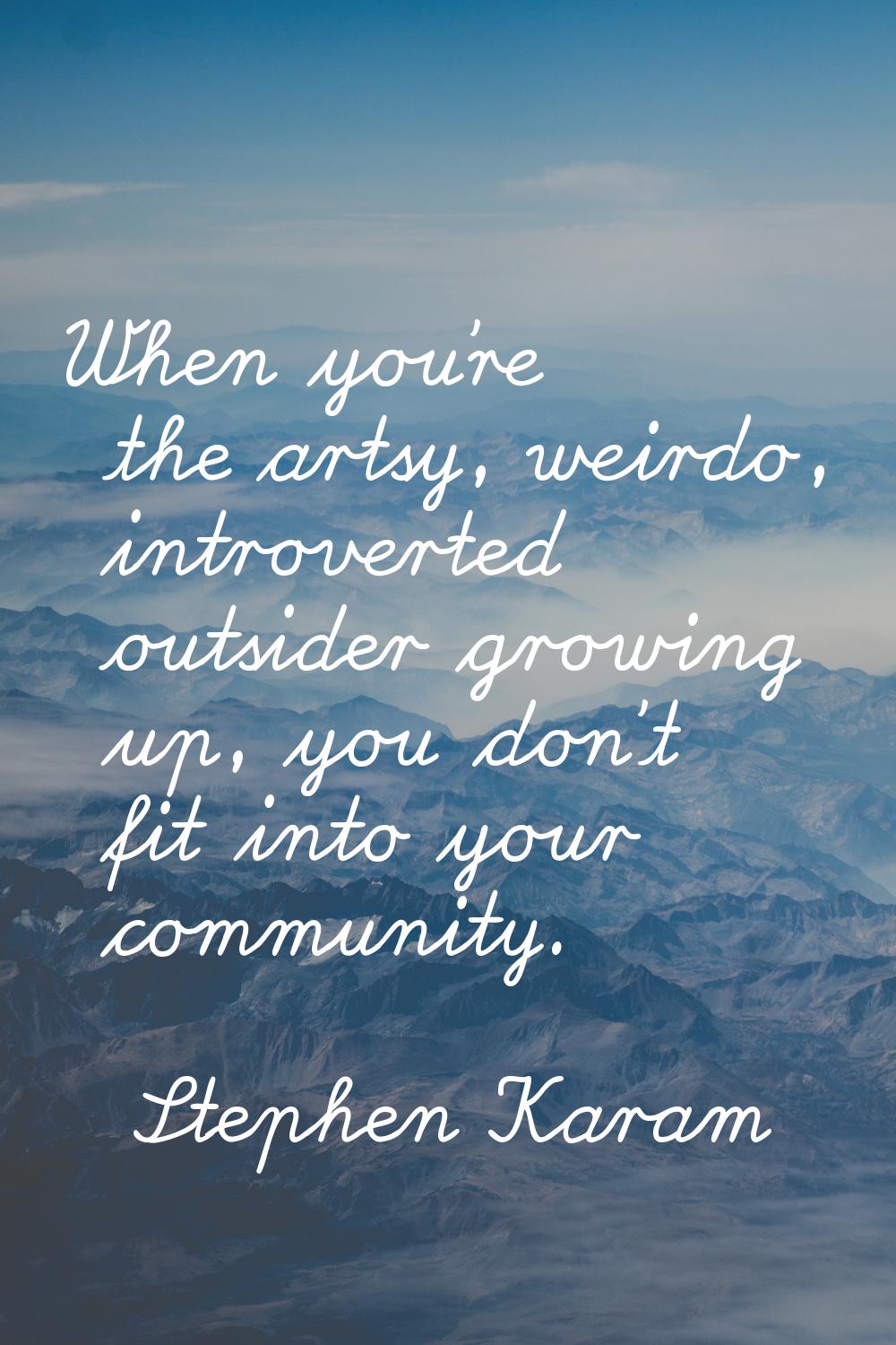 When you're the artsy, weirdo, introverted outsider growing up, you don't fit into your community.