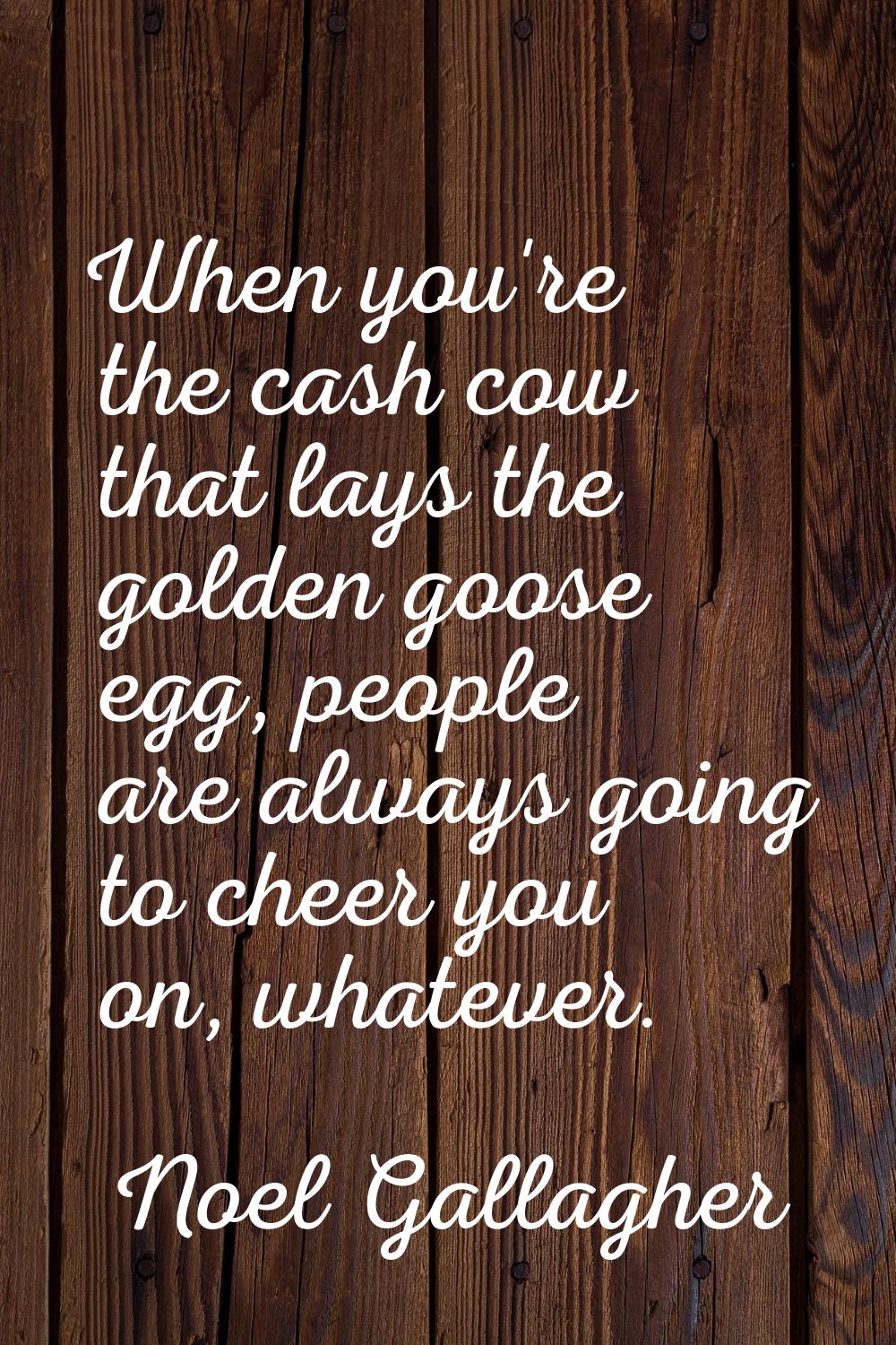 When you're the cash cow that lays the golden goose egg, people are always going to cheer you on, w