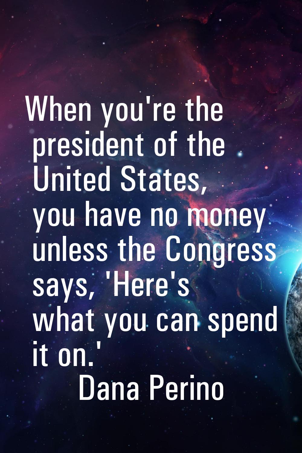 When you're the president of the United States, you have no money unless the Congress says, 'Here's