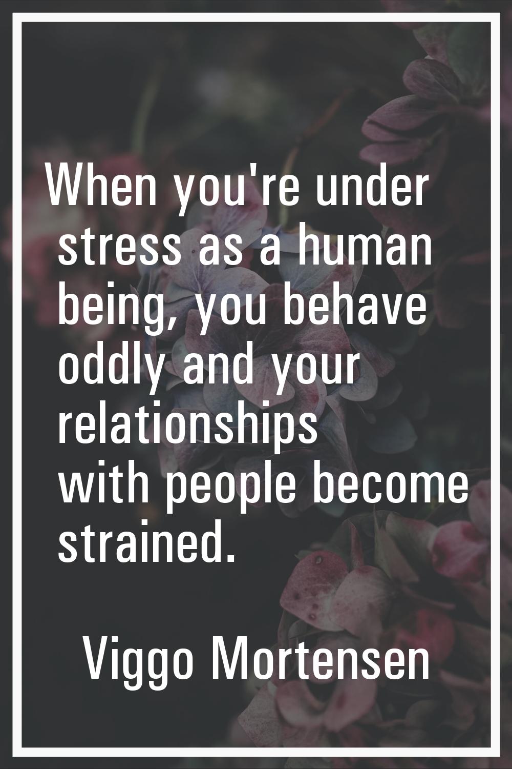 When you're under stress as a human being, you behave oddly and your relationships with people beco