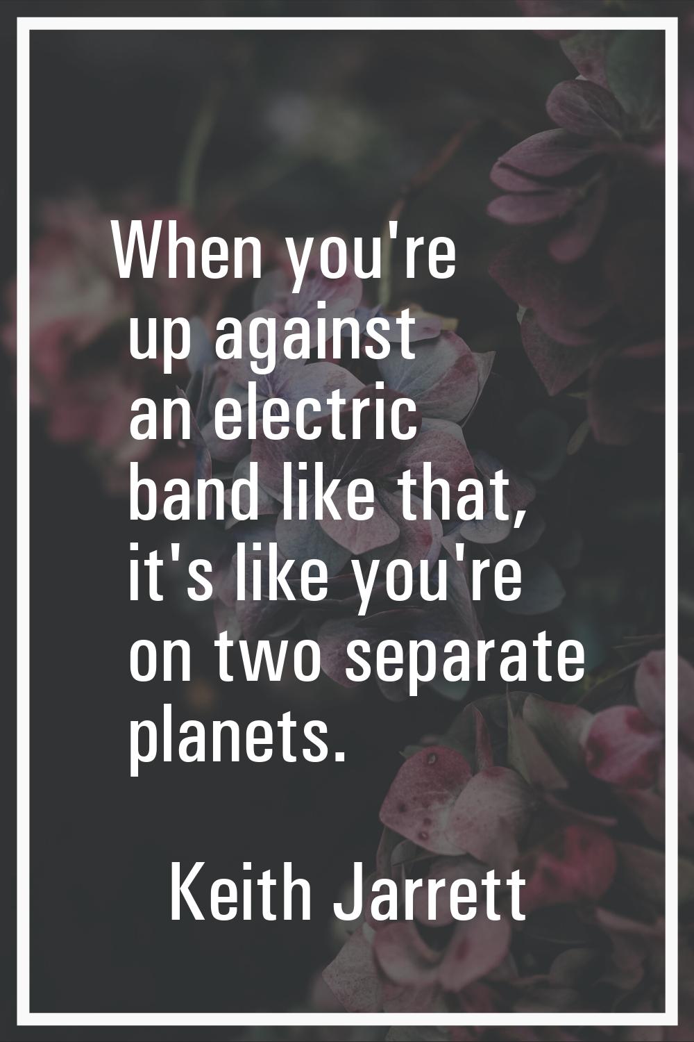 When you're up against an electric band like that, it's like you're on two separate planets.