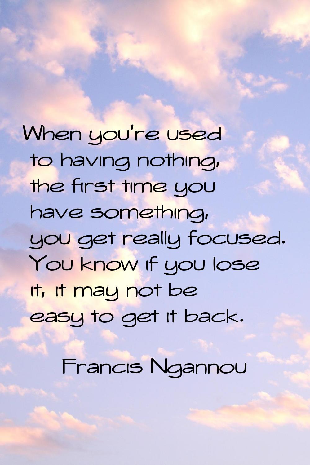 When you're used to having nothing, the first time you have something, you get really focused. You 