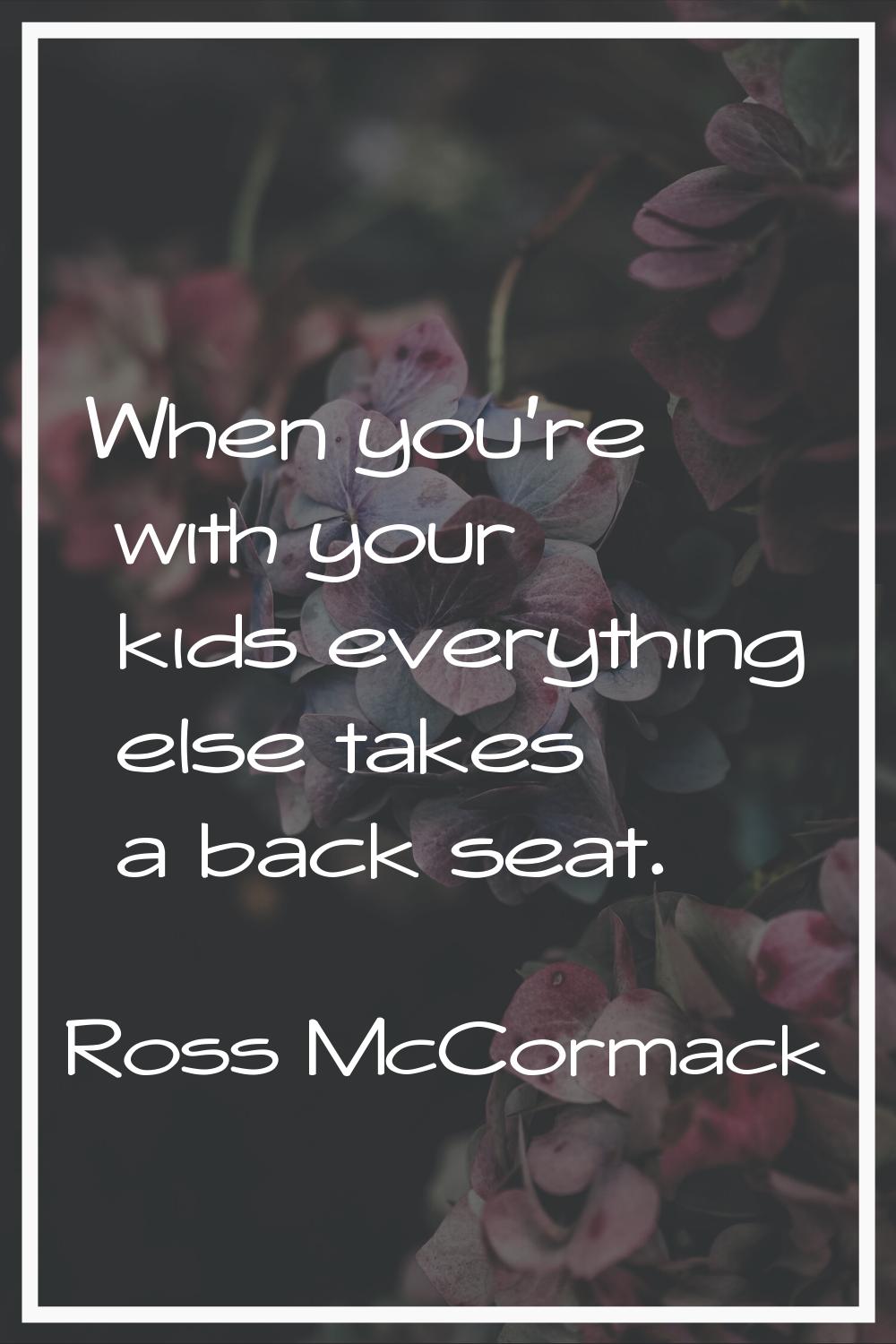 When you're with your kids everything else takes a back seat.