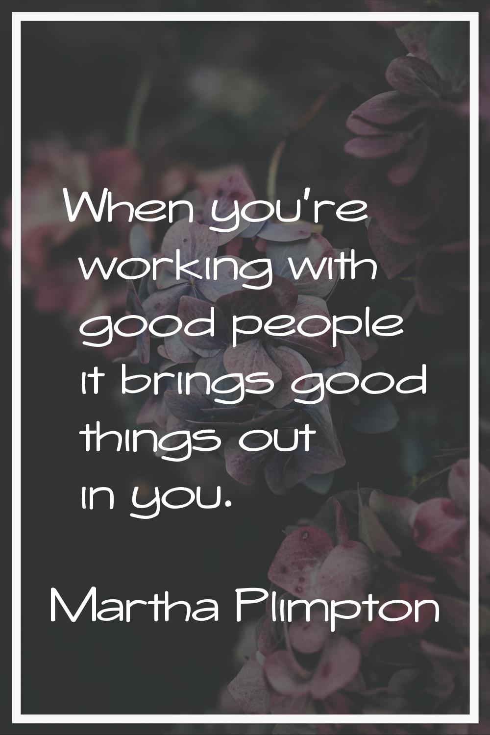 When you're working with good people it brings good things out in you.