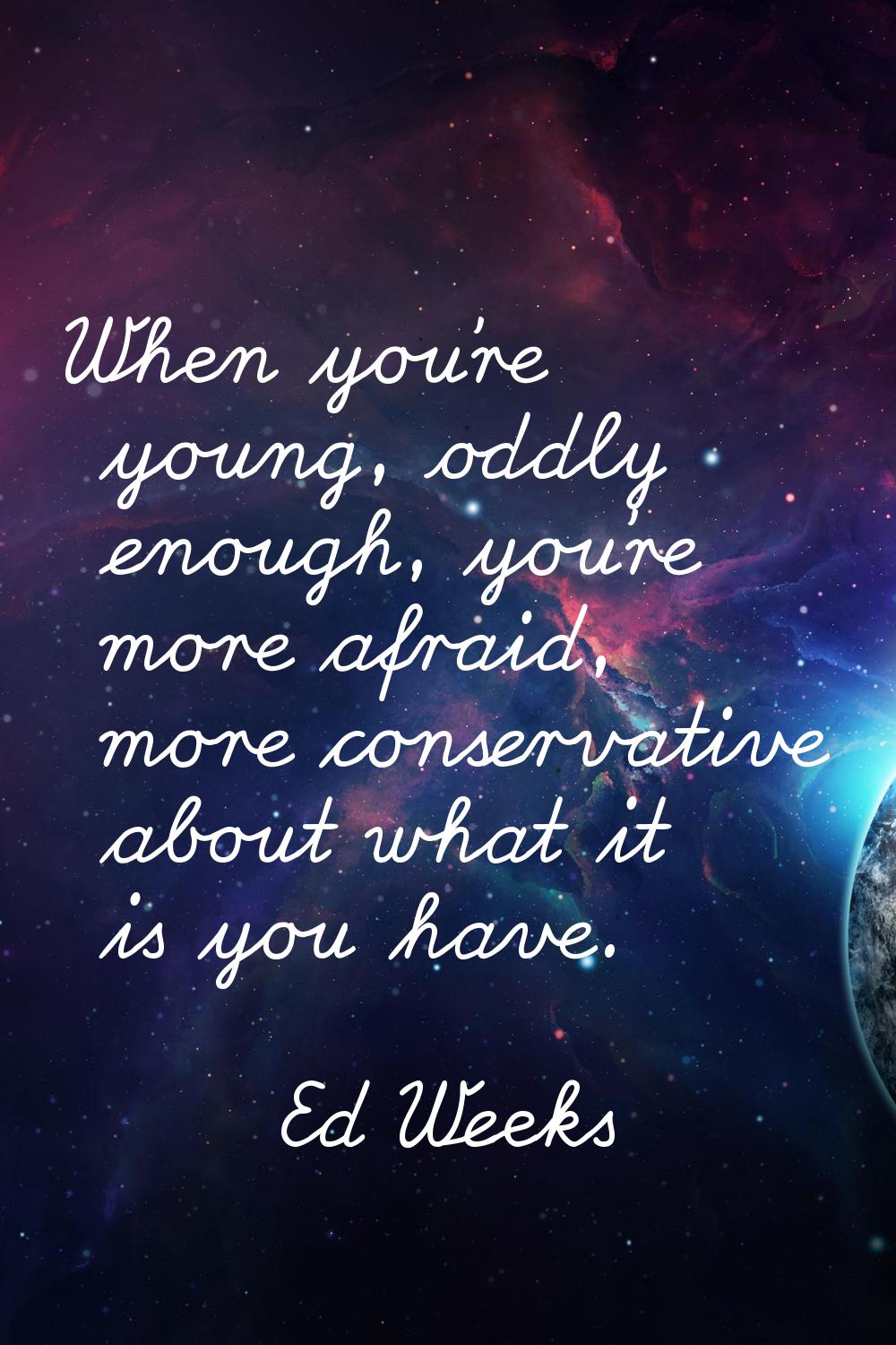When you're young, oddly enough, you're more afraid, more conservative about what it is you have.