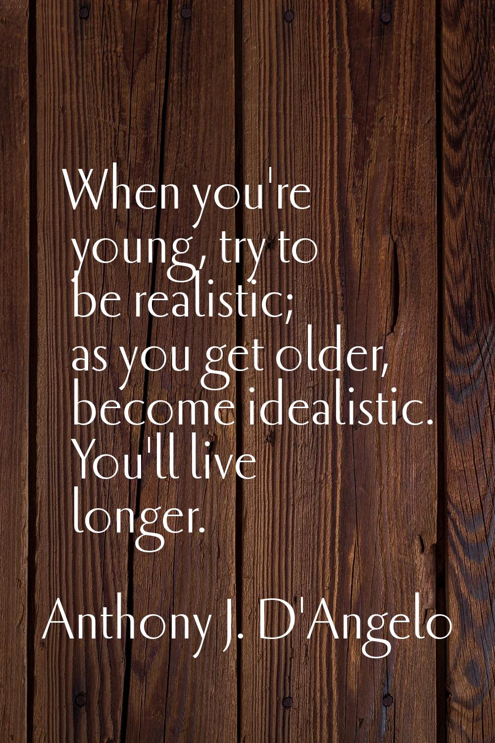 When you're young, try to be realistic; as you get older, become idealistic. You'll live longer.