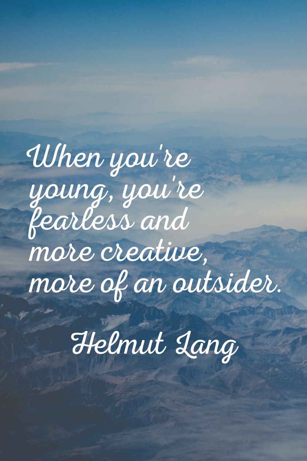 When you're young, you're fearless and more creative, more of an outsider.