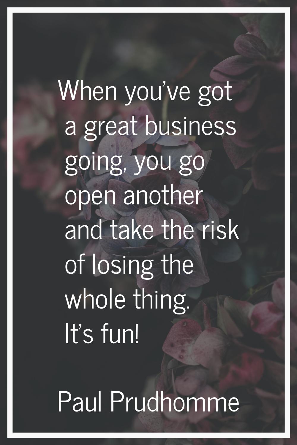 When you've got a great business going, you go open another and take the risk of losing the whole t