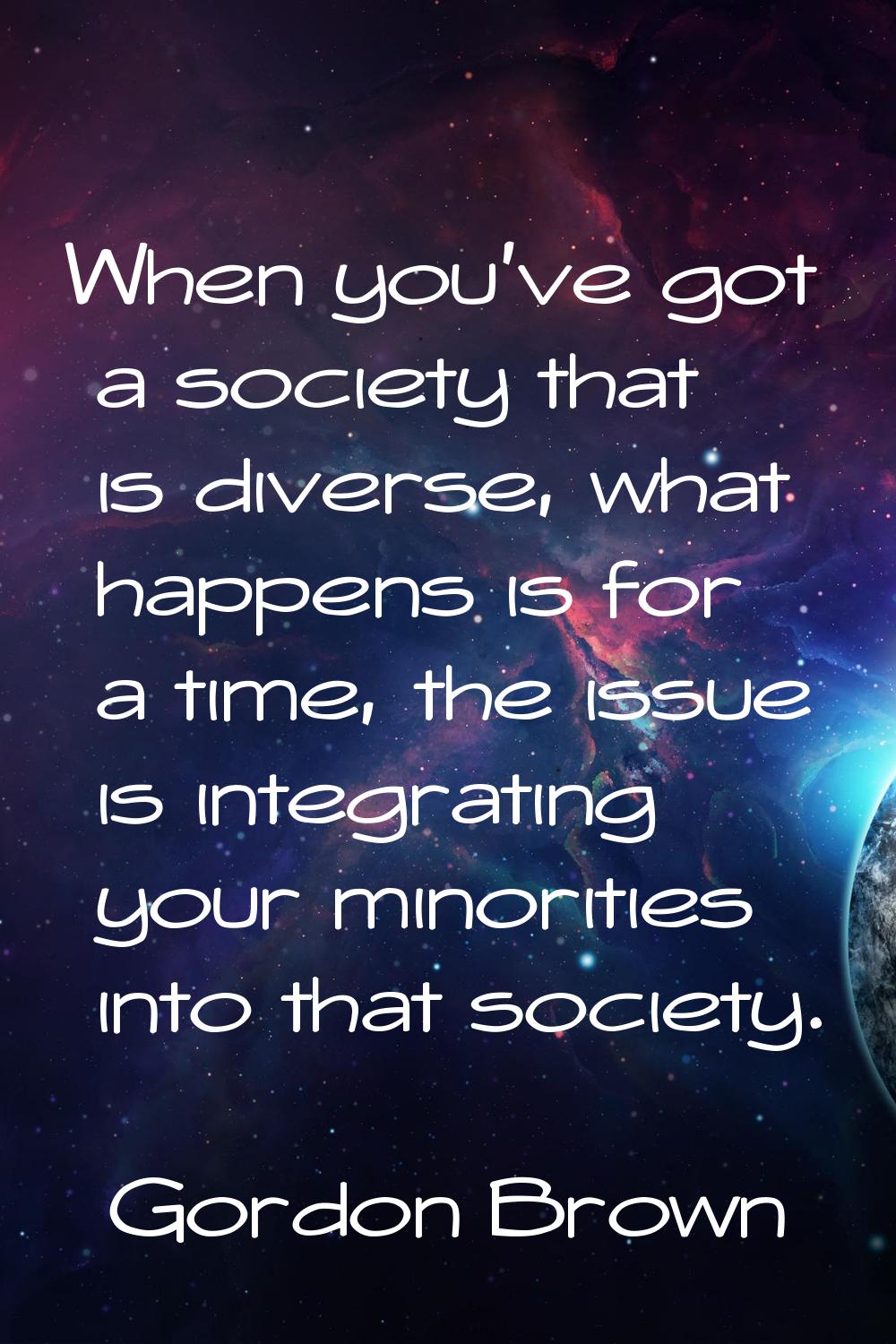 When you've got a society that is diverse, what happens is for a time, the issue is integrating you
