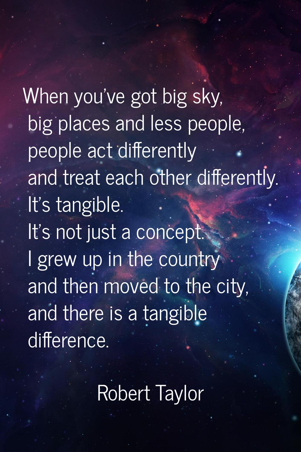When you've got big sky, big places and less people, people act differently and treat each other di