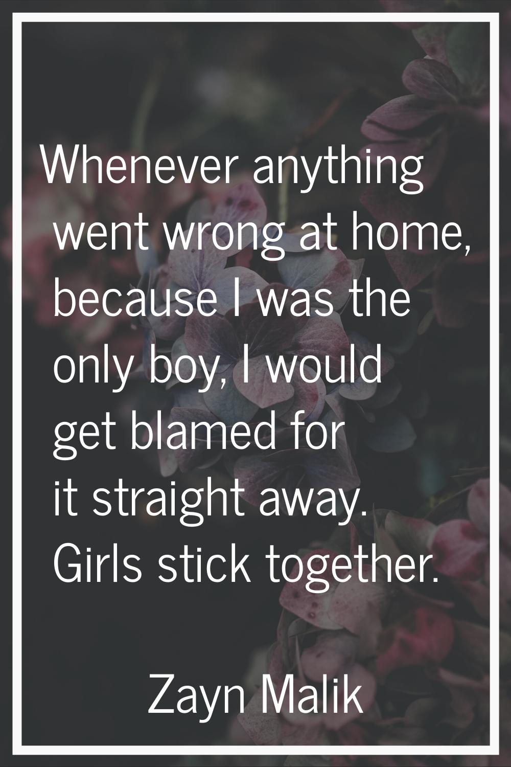 Whenever anything went wrong at home, because I was the only boy, I would get blamed for it straigh