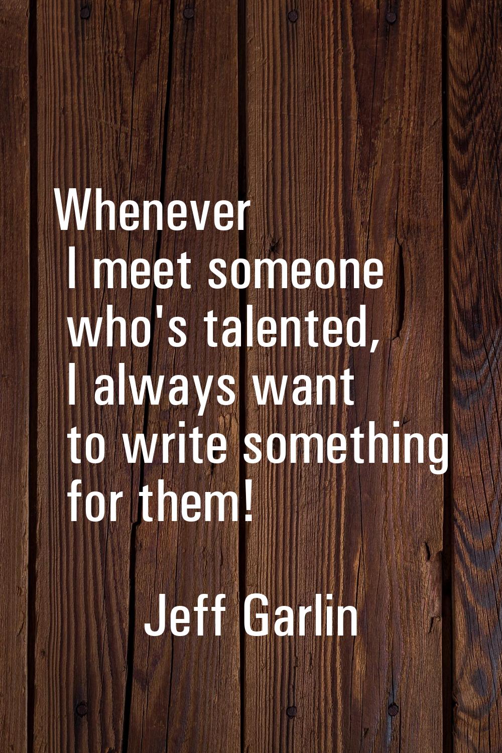 Whenever I meet someone who's talented, I always want to write something for them!