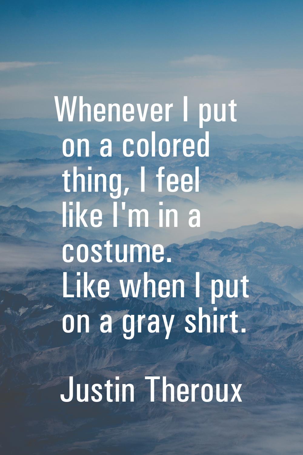 Whenever I put on a colored thing, I feel like I'm in a costume. Like when I put on a gray shirt.