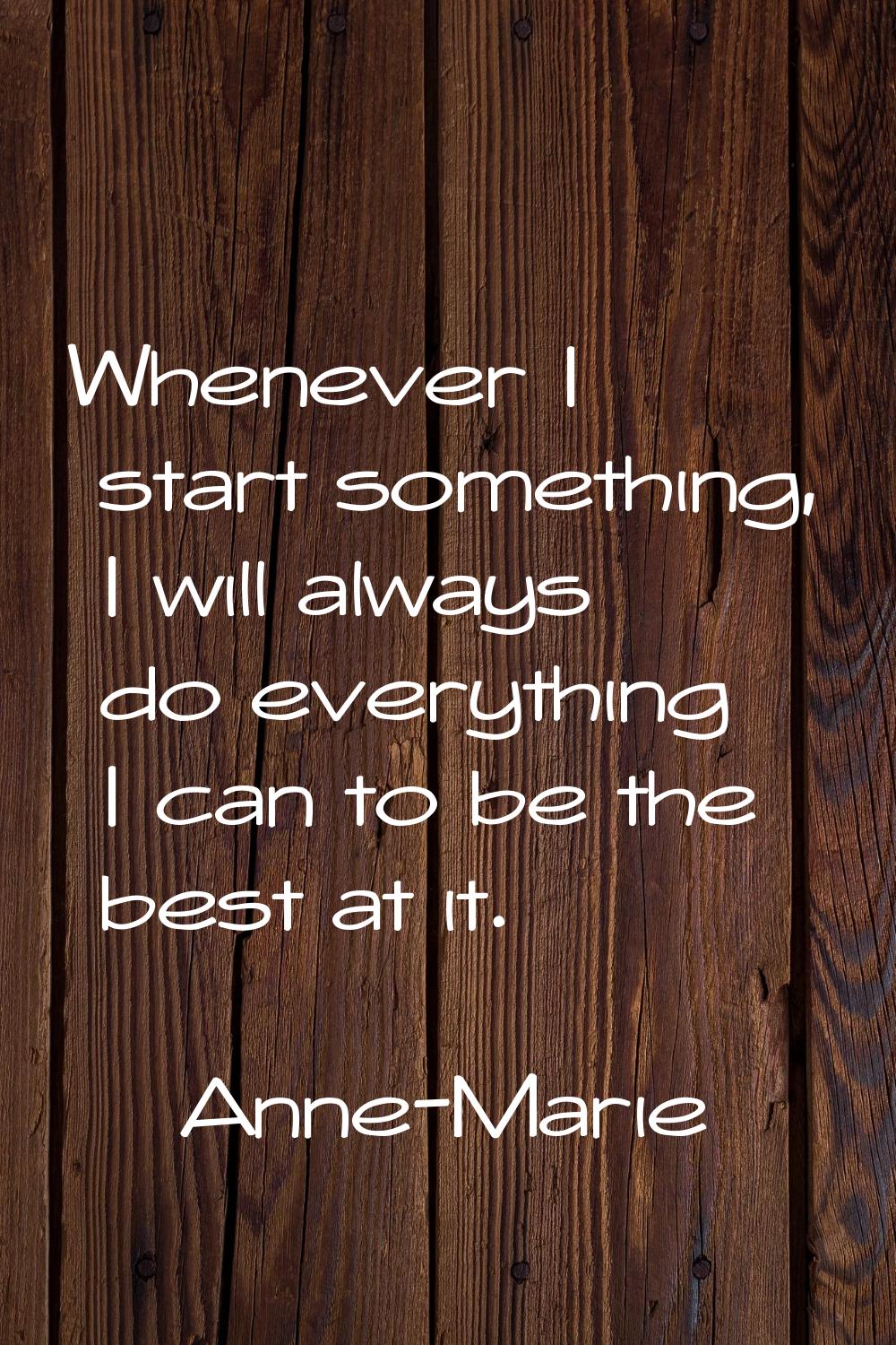 Whenever I start something, I will always do everything I can to be the best at it.