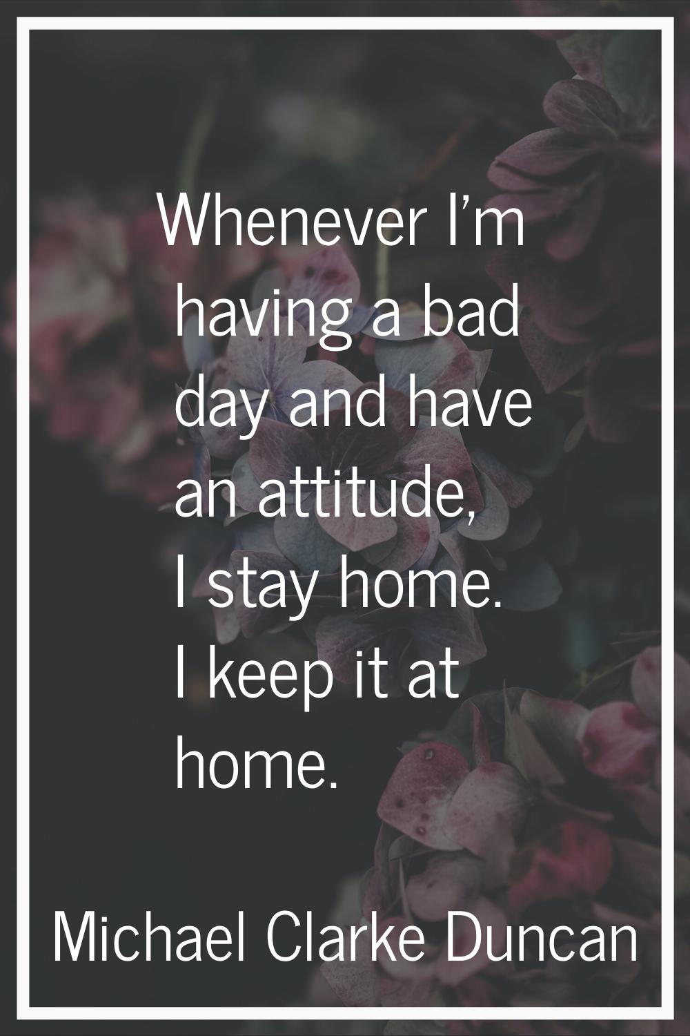 Whenever I'm having a bad day and have an attitude, I stay home. I keep it at home.