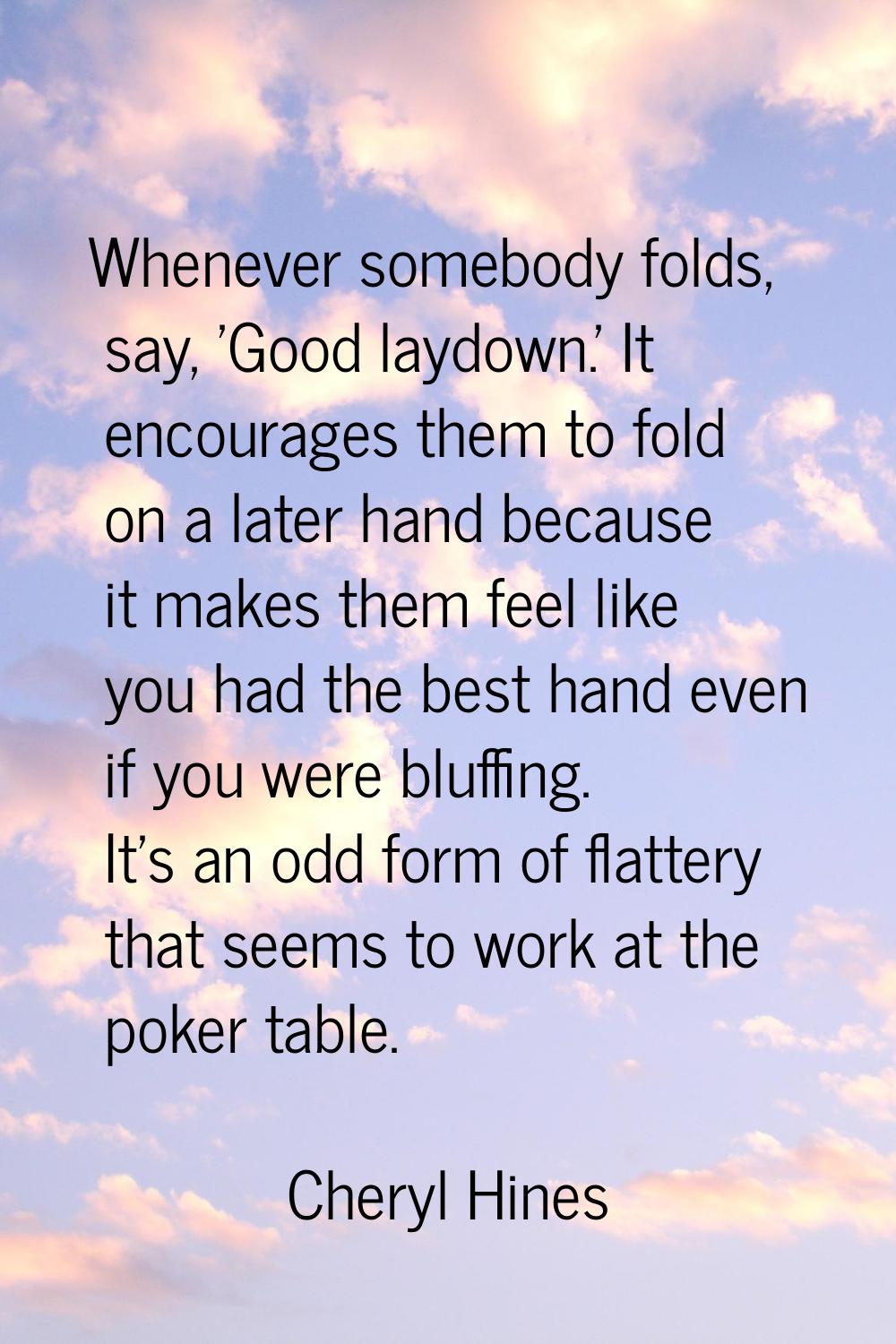 Whenever somebody folds, say, 'Good laydown.' It encourages them to fold on a later hand because it