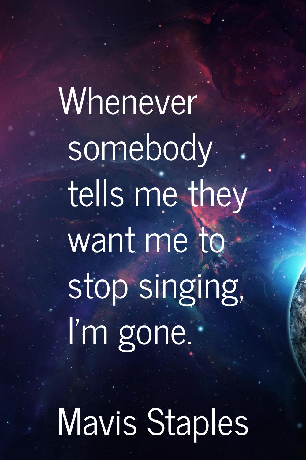 Whenever somebody tells me they want me to stop singing, I'm gone.