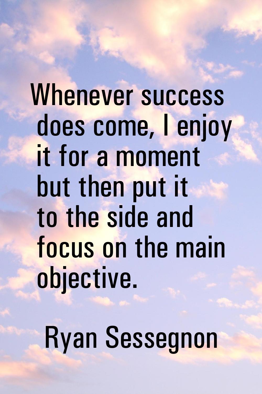 Whenever success does come, I enjoy it for a moment but then put it to the side and focus on the ma