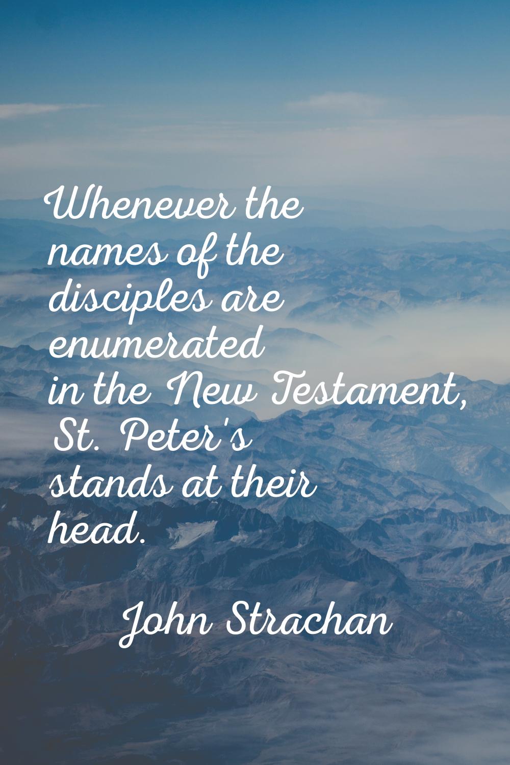 Whenever the names of the disciples are enumerated in the New Testament, St. Peter's stands at thei