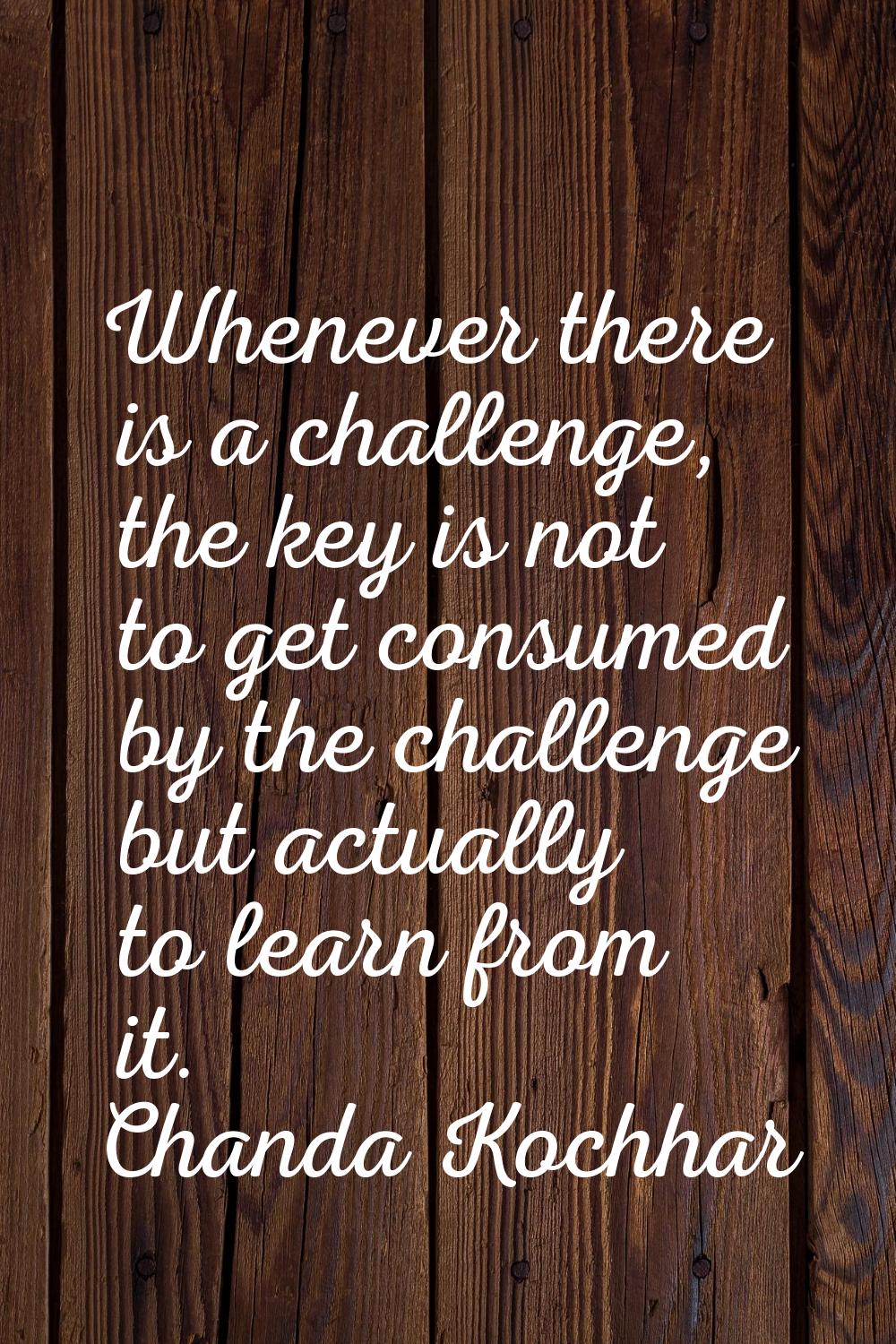 Whenever there is a challenge, the key is not to get consumed by the challenge but actually to lear