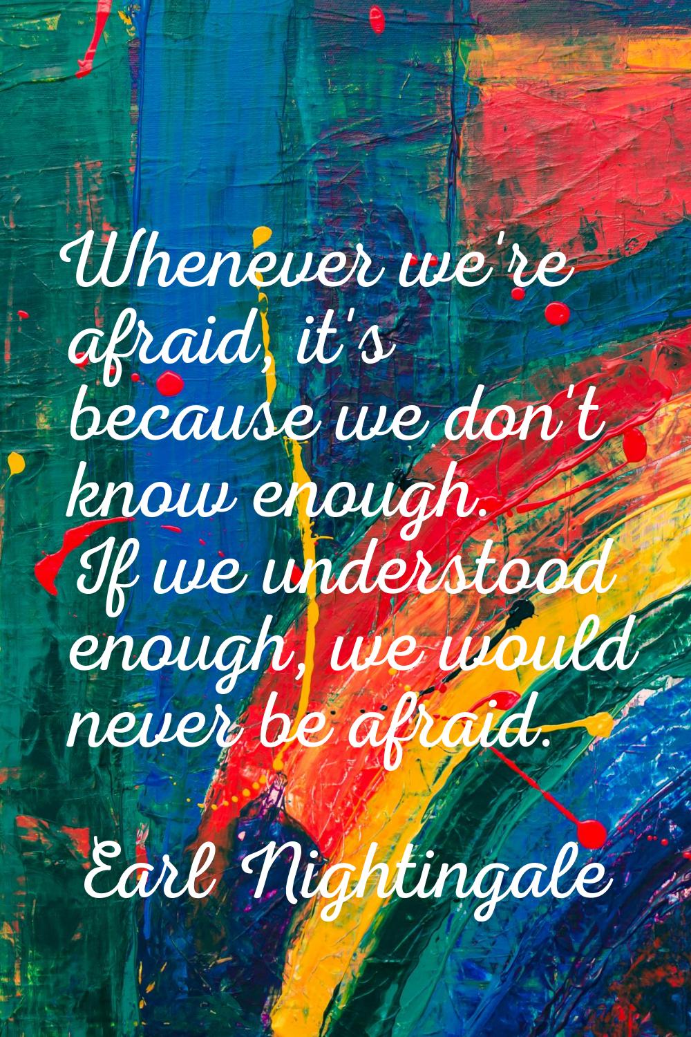 Whenever we're afraid, it's because we don't know enough. If we understood enough, we would never b