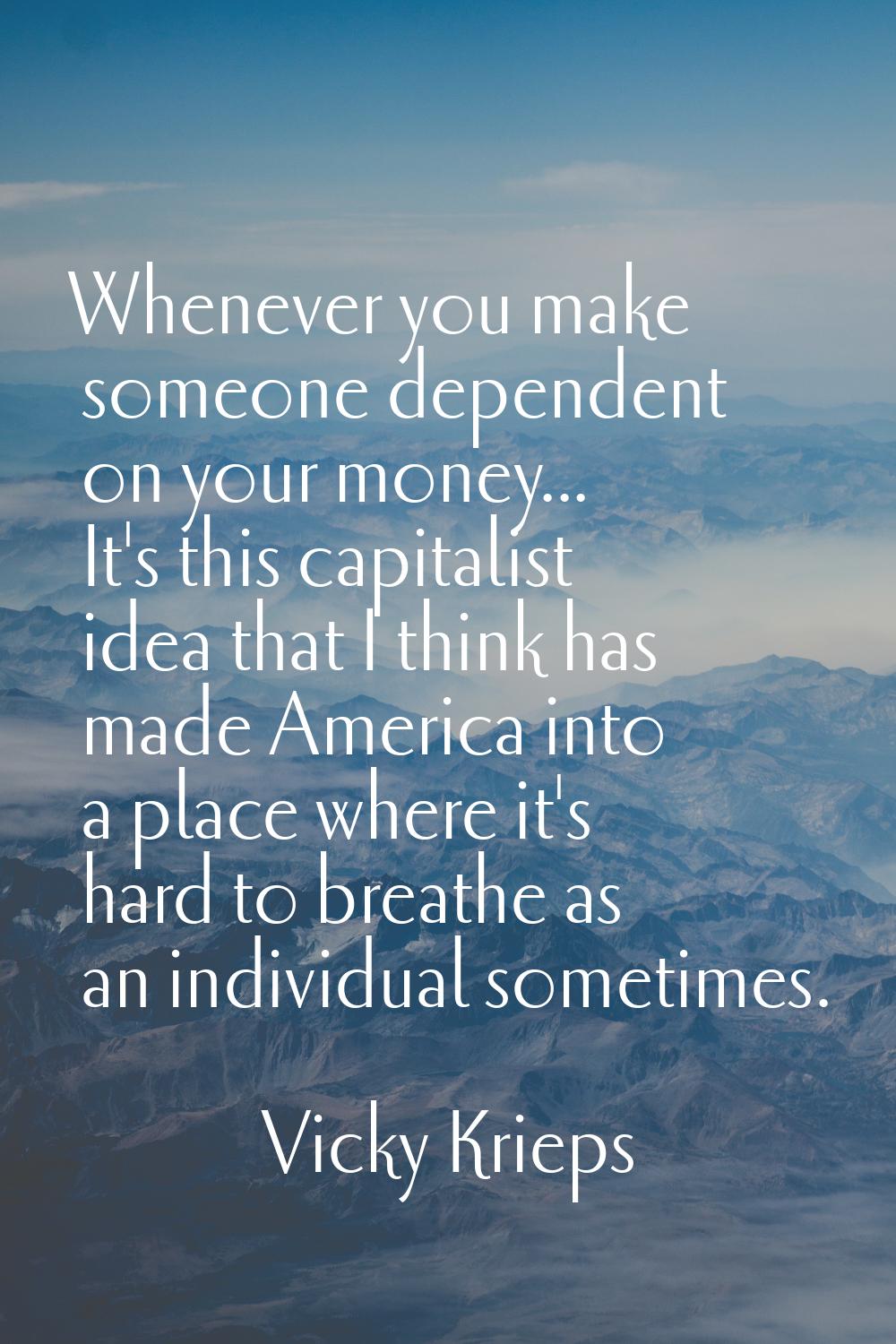 Whenever you make someone dependent on your money... It's this capitalist idea that I think has mad
