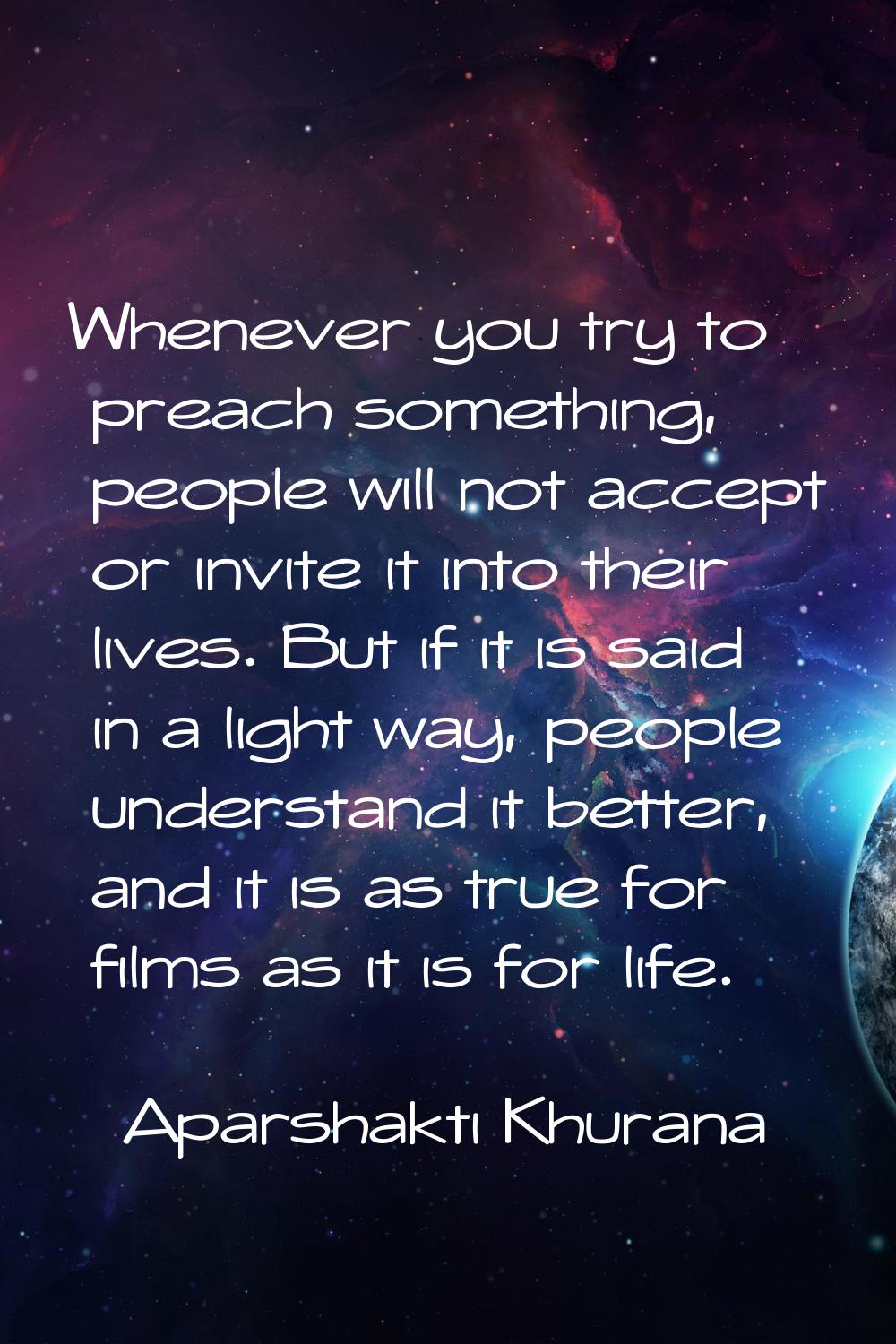 Whenever you try to preach something, people will not accept or invite it into their lives. But if 