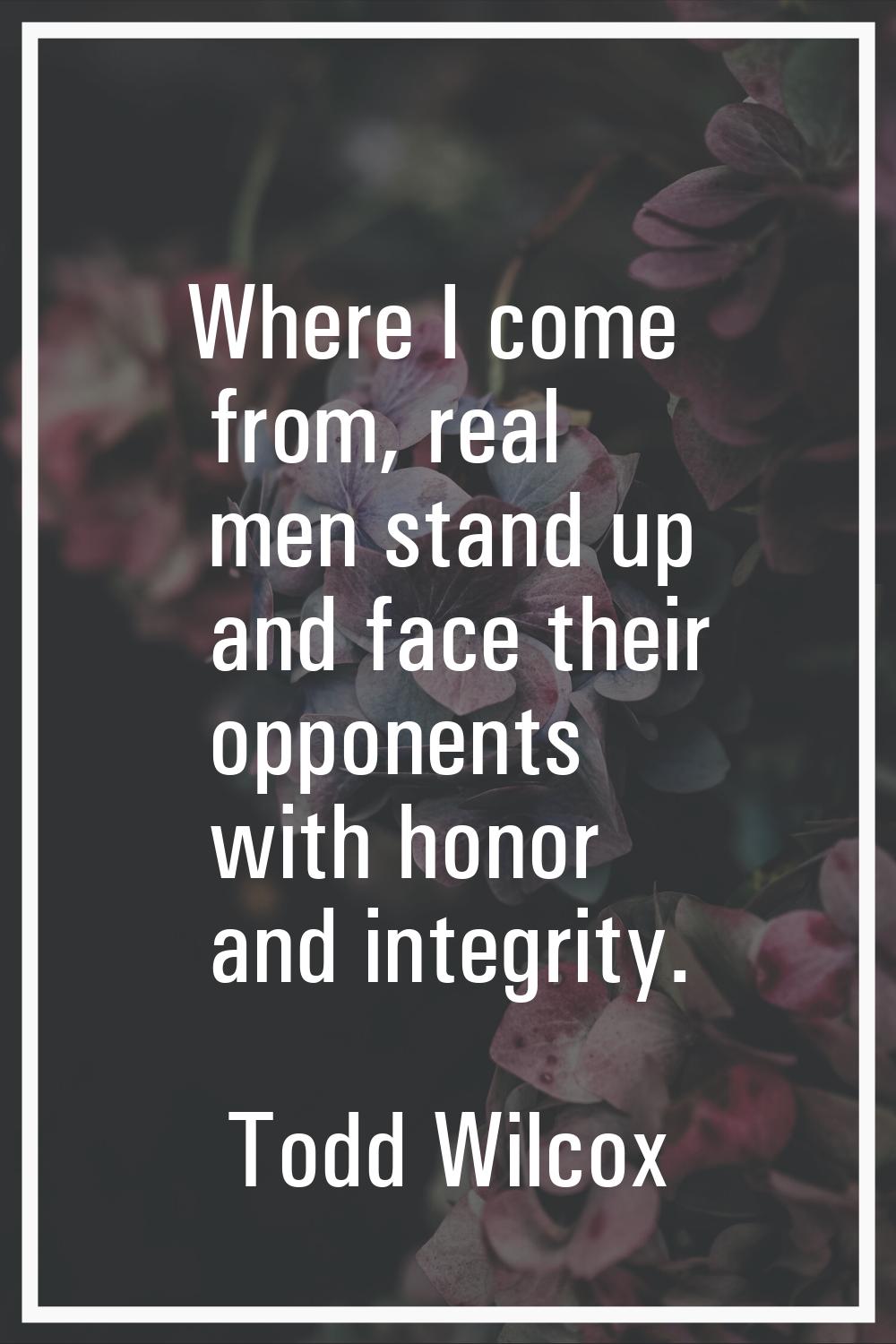 Where I come from, real men stand up and face their opponents with honor and integrity.