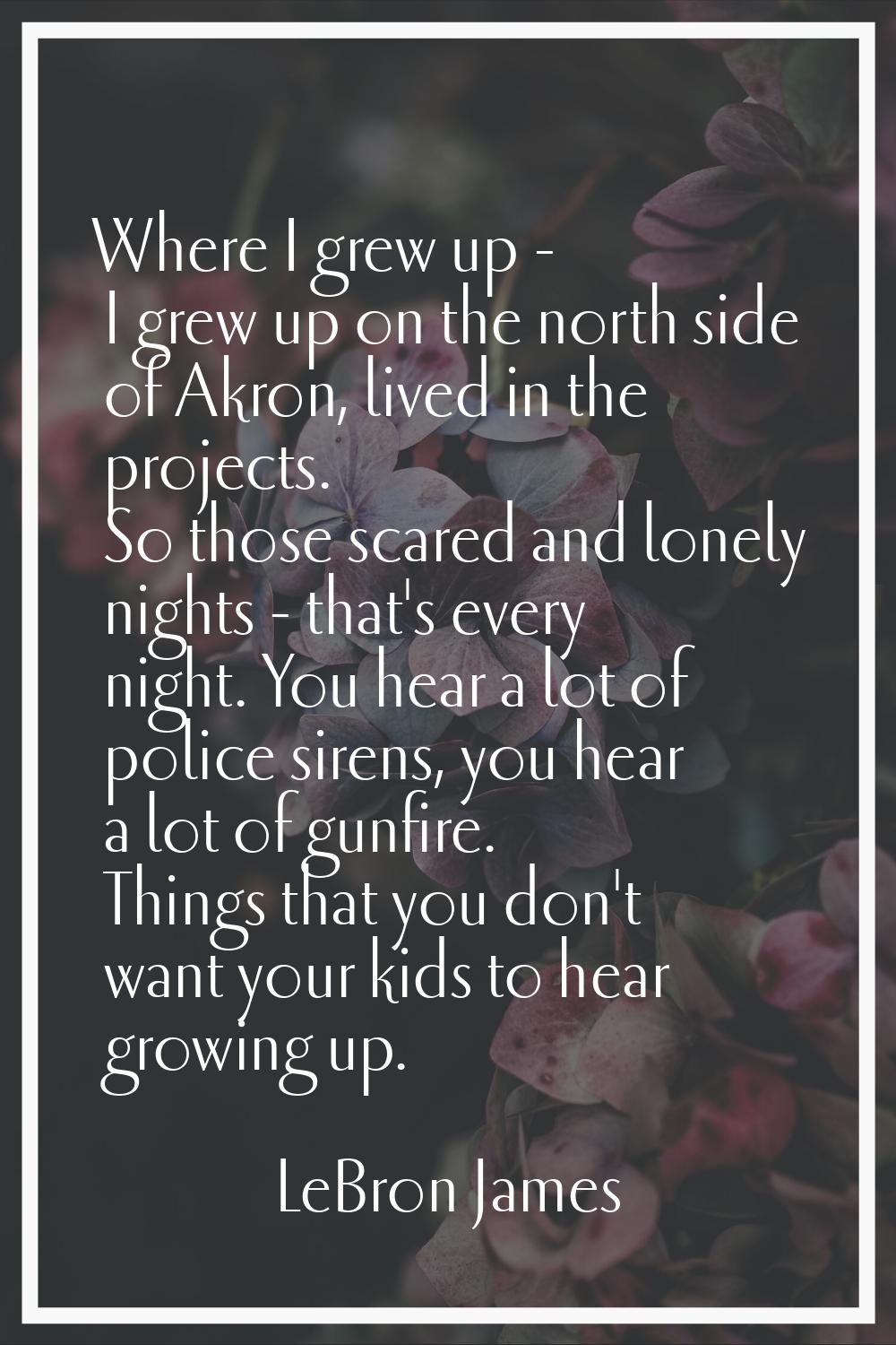 Where I grew up - I grew up on the north side of Akron, lived in the projects. So those scared and 
