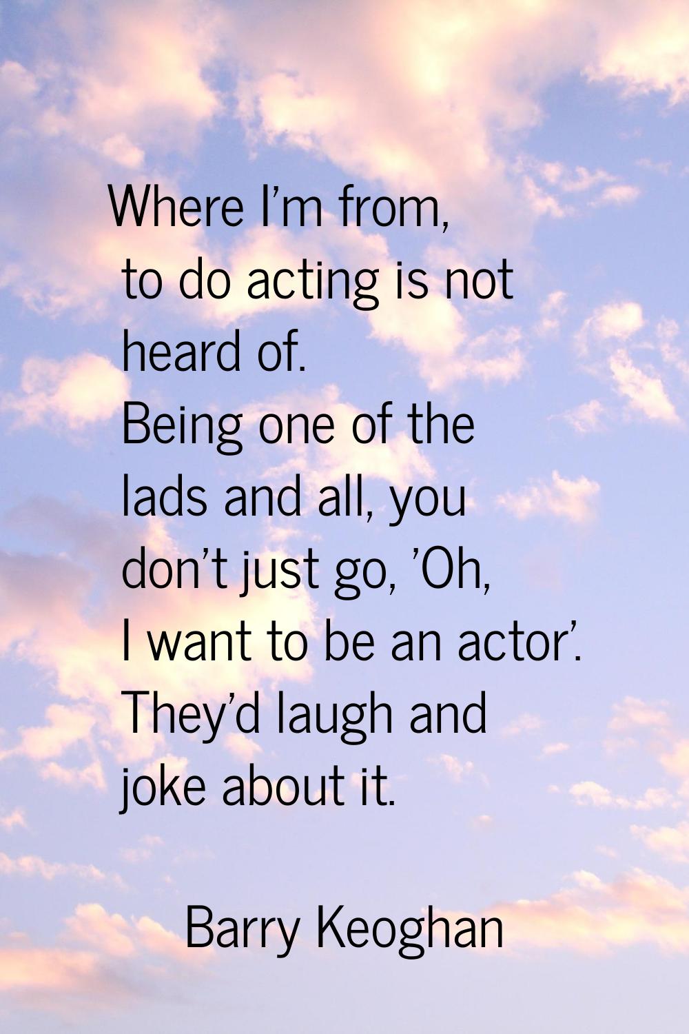 Where I'm from, to do acting is not heard of. Being one of the lads and all, you don't just go, 'Oh