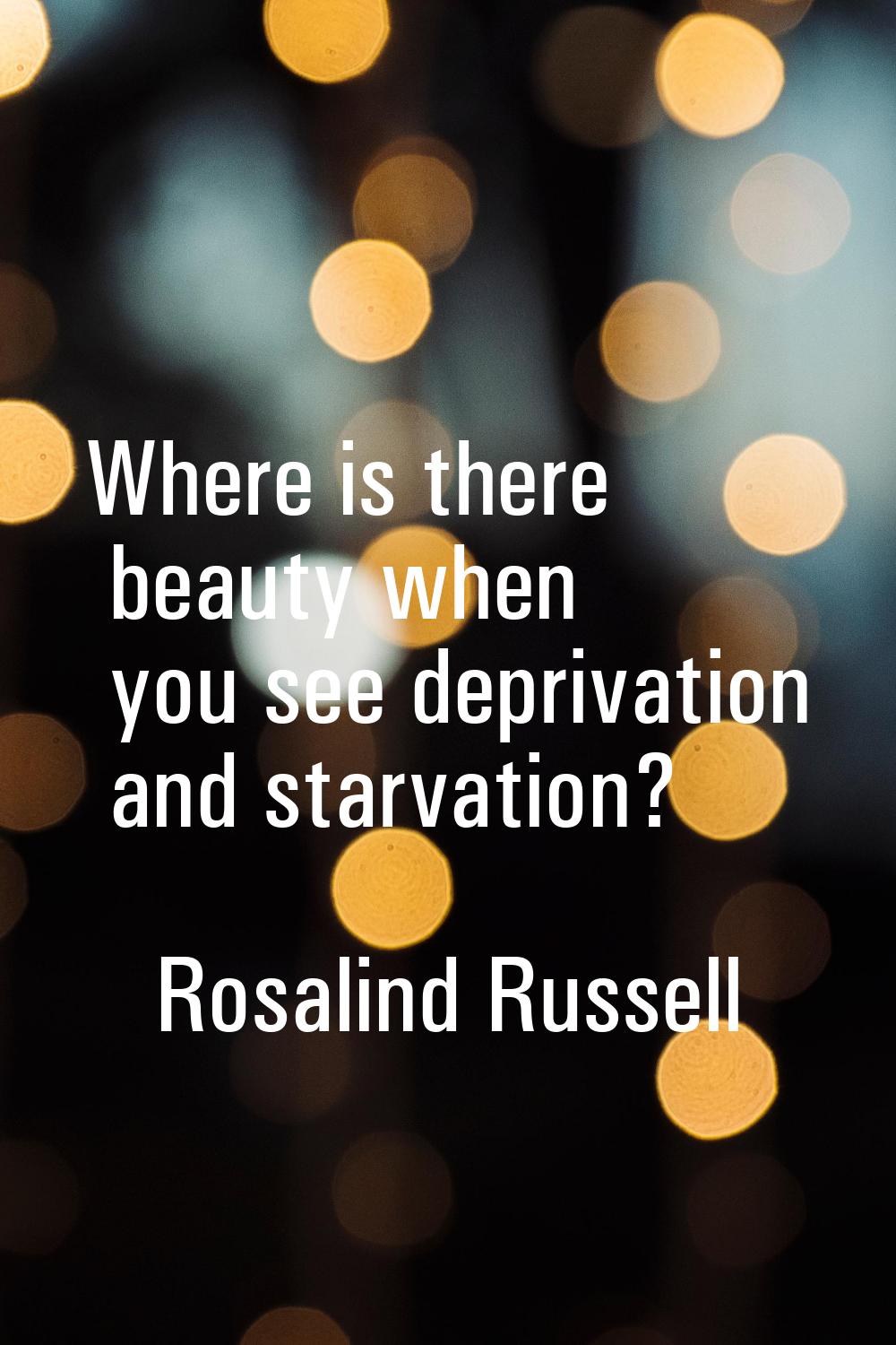 Where is there beauty when you see deprivation and starvation?