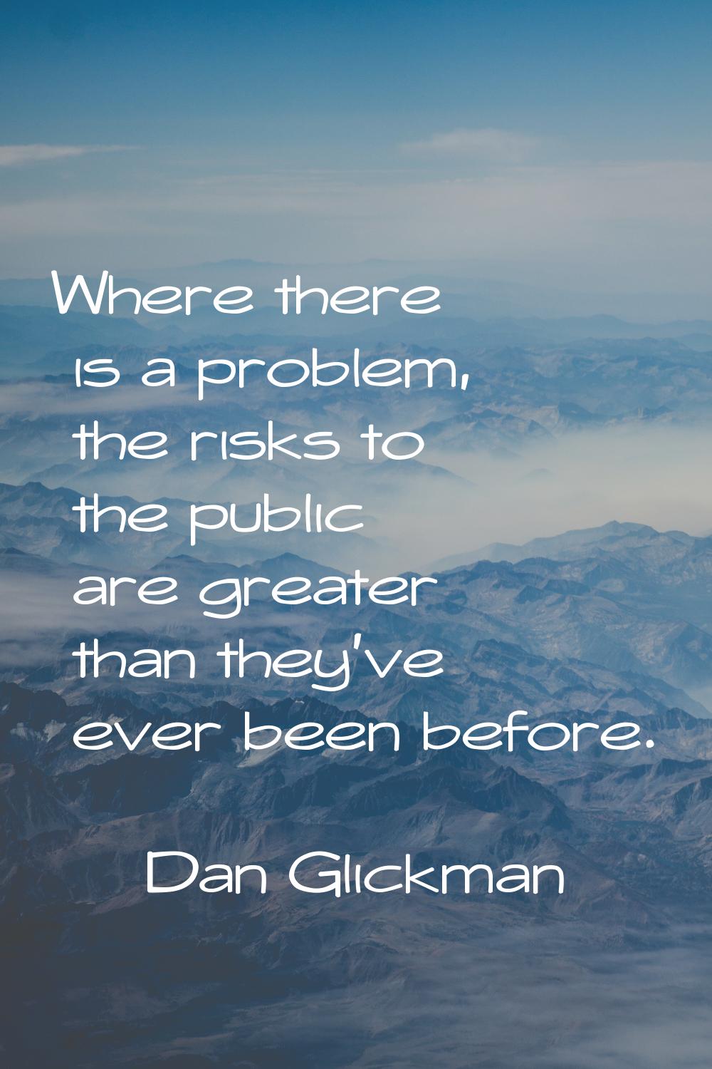Where there is a problem, the risks to the public are greater than they've ever been before.