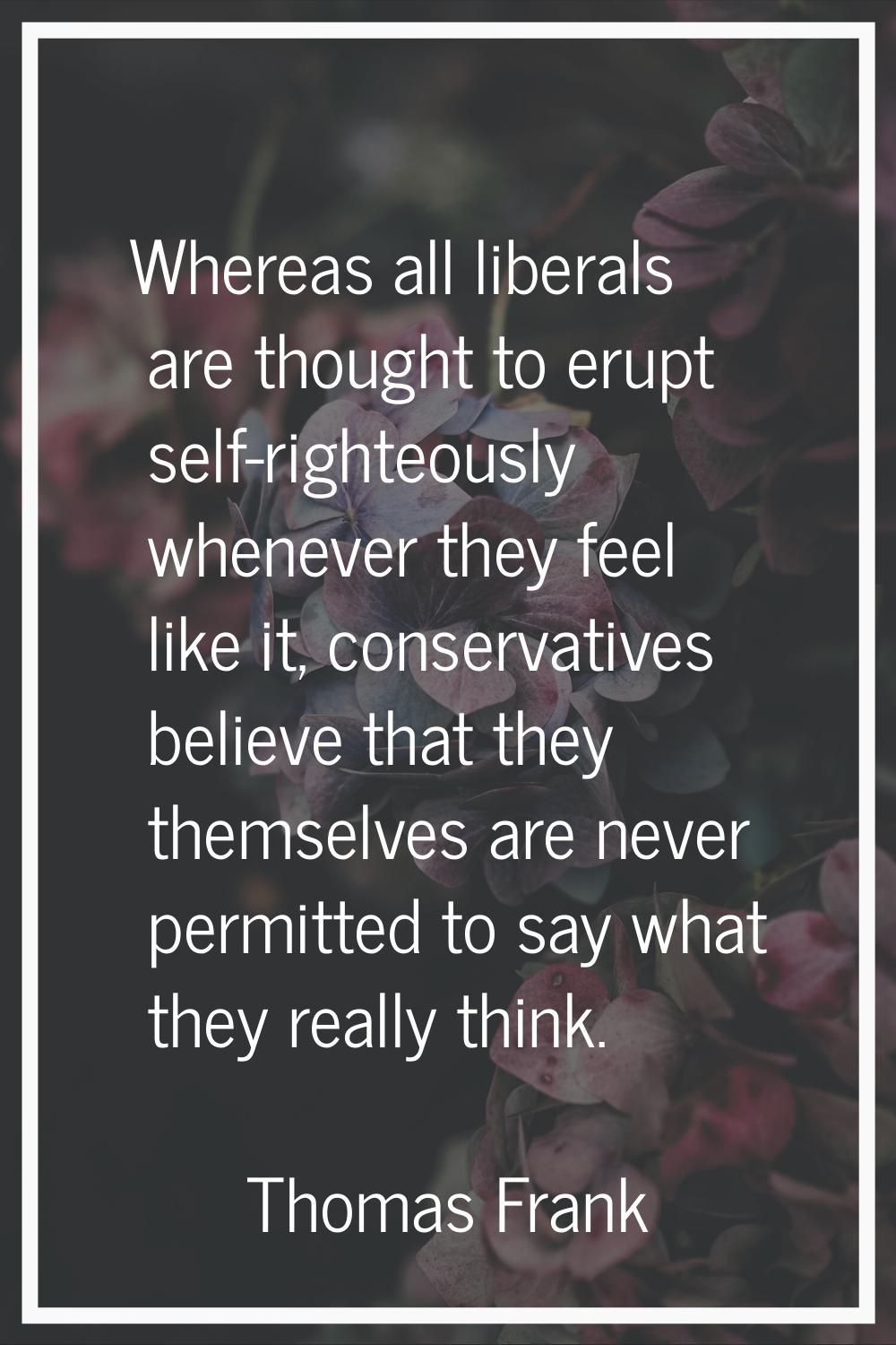 Whereas all liberals are thought to erupt self-righteously whenever they feel like it, conservative