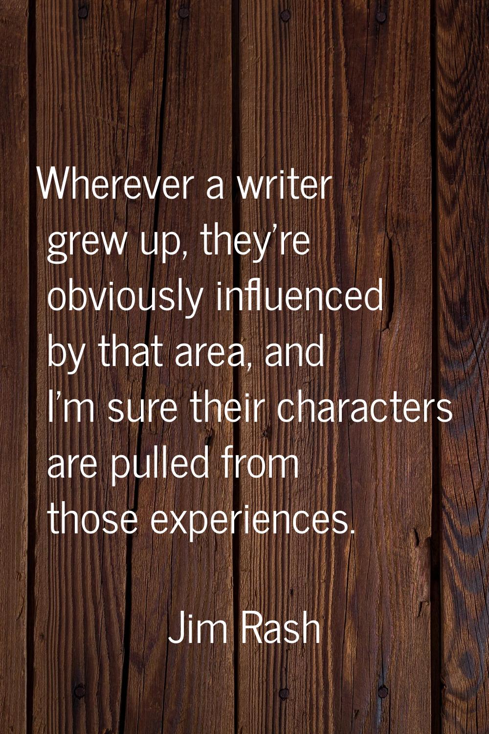 Wherever a writer grew up, they're obviously influenced by that area, and I'm sure their characters