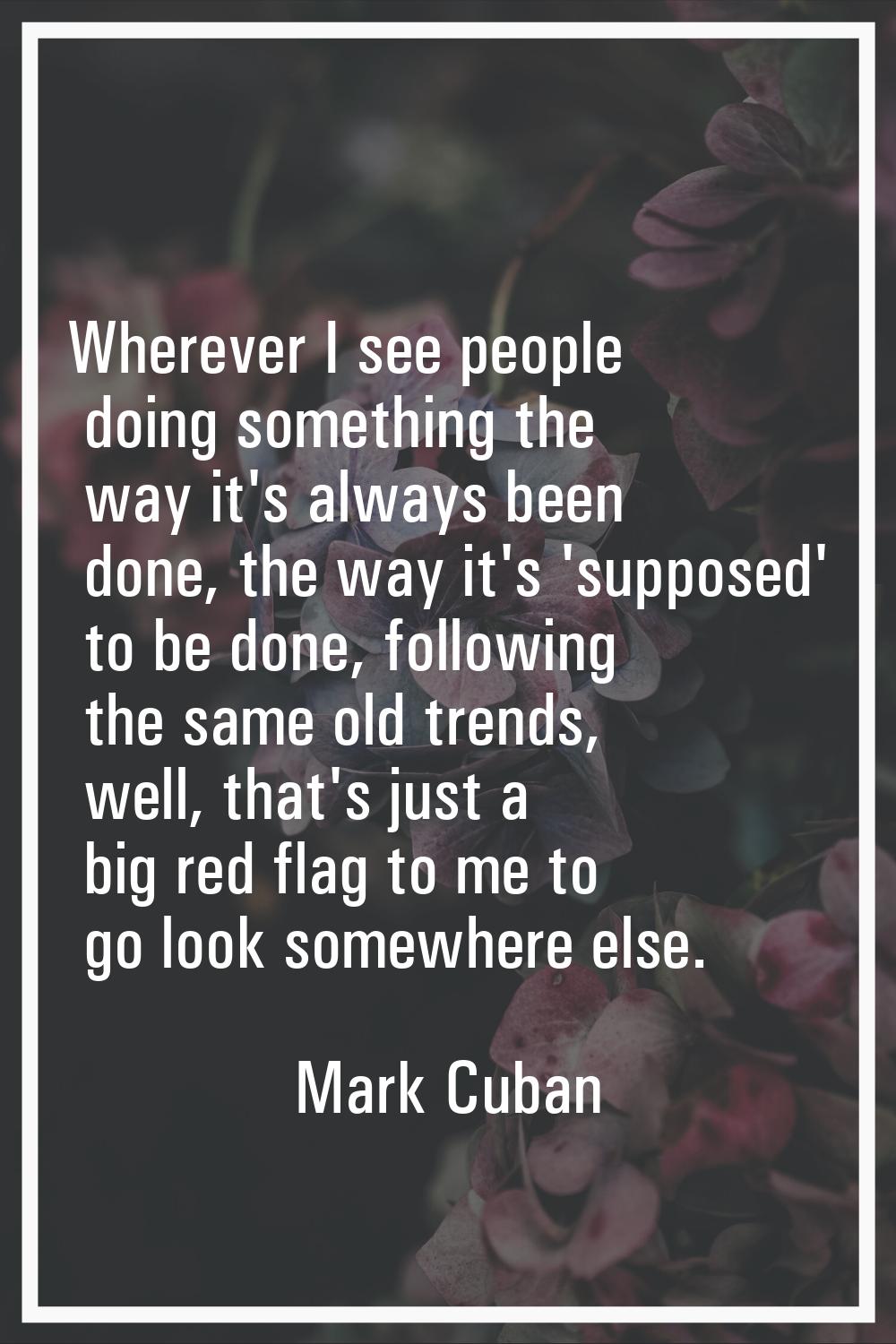 Wherever I see people doing something the way it's always been done, the way it's 'supposed' to be 