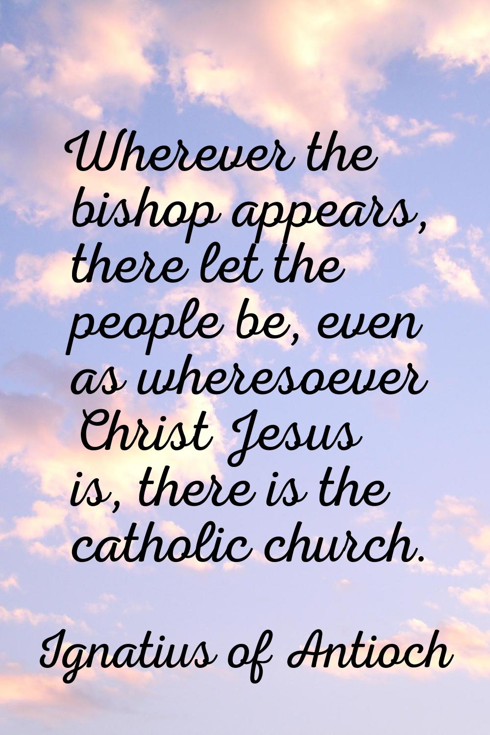 Wherever the bishop appears, there let the people be, even as wheresoever Christ Jesus is, there is