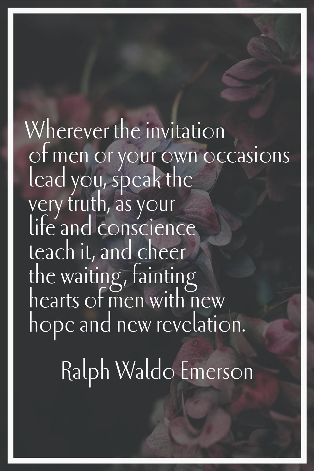 Wherever the invitation of men or your own occasions lead you, speak the very truth, as your life a