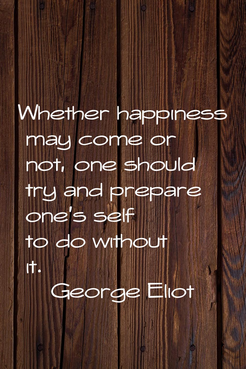 Whether happiness may come or not, one should try and prepare one's self to do without it.