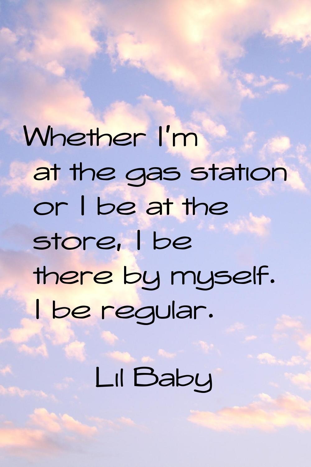 Whether I'm at the gas station or I be at the store, I be there by myself. I be regular.
