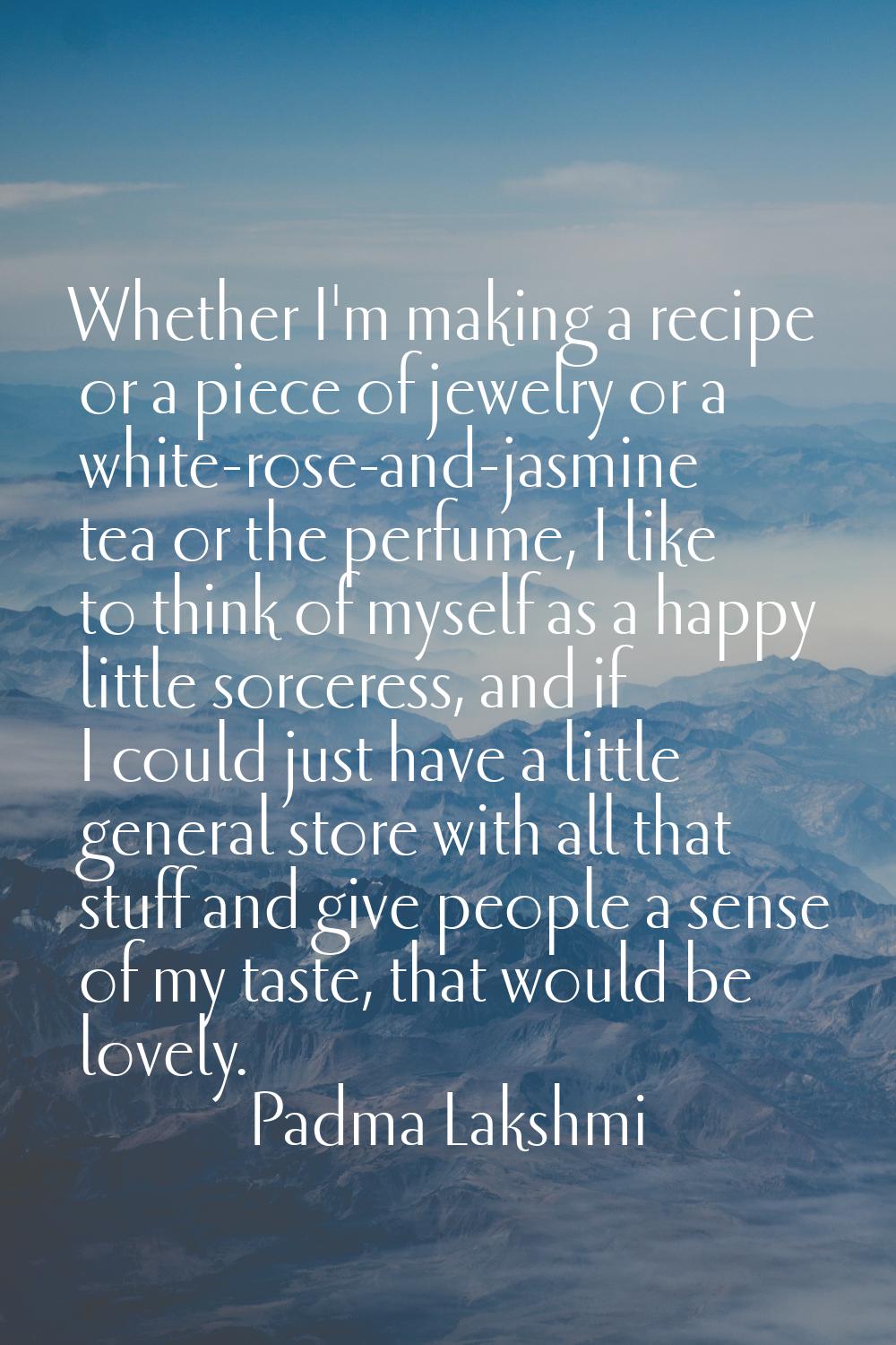 Whether I'm making a recipe or a piece of jewelry or a white-rose-and-jasmine tea or the perfume, I