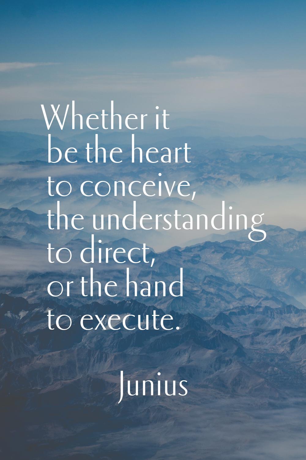 Whether it be the heart to conceive, the understanding to direct, or the hand to execute.