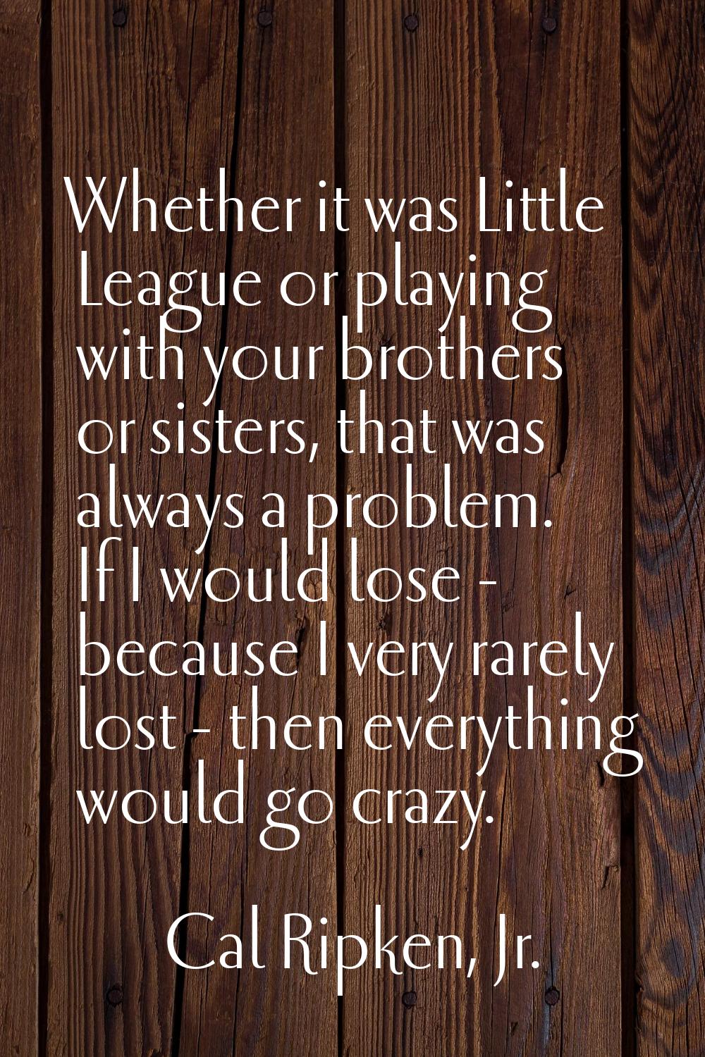 Whether it was Little League or playing with your brothers or sisters, that was always a problem. I