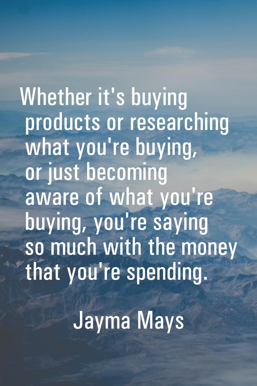 Whether it's buying products or researching what you're buying, or just becoming aware of what you'