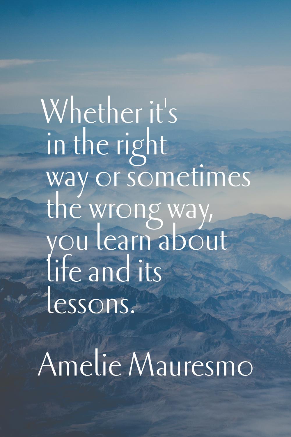 Whether it's in the right way or sometimes the wrong way, you learn about life and its lessons.