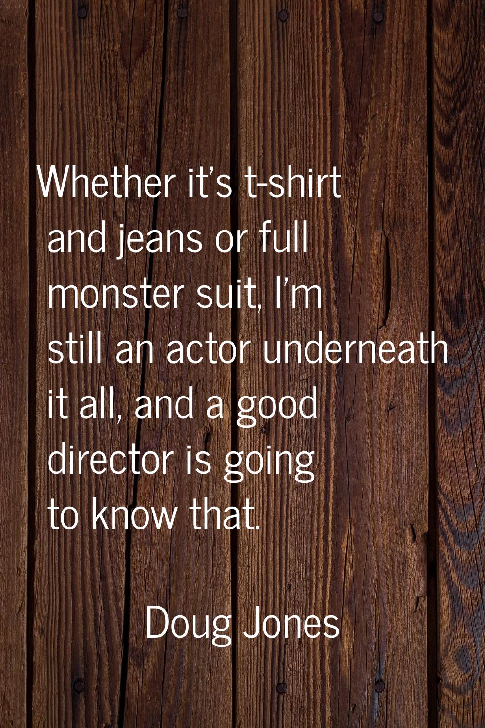 Whether it's t-shirt and jeans or full monster suit, I'm still an actor underneath it all, and a go