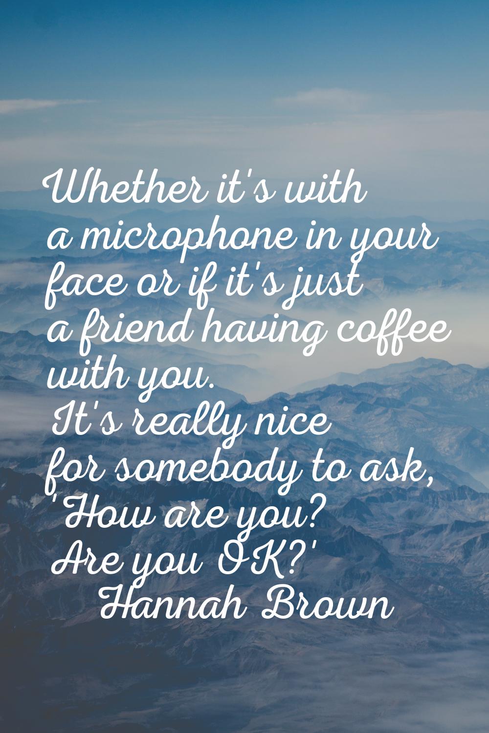 Whether it's with a microphone in your face or if it's just a friend having coffee with you. It's r