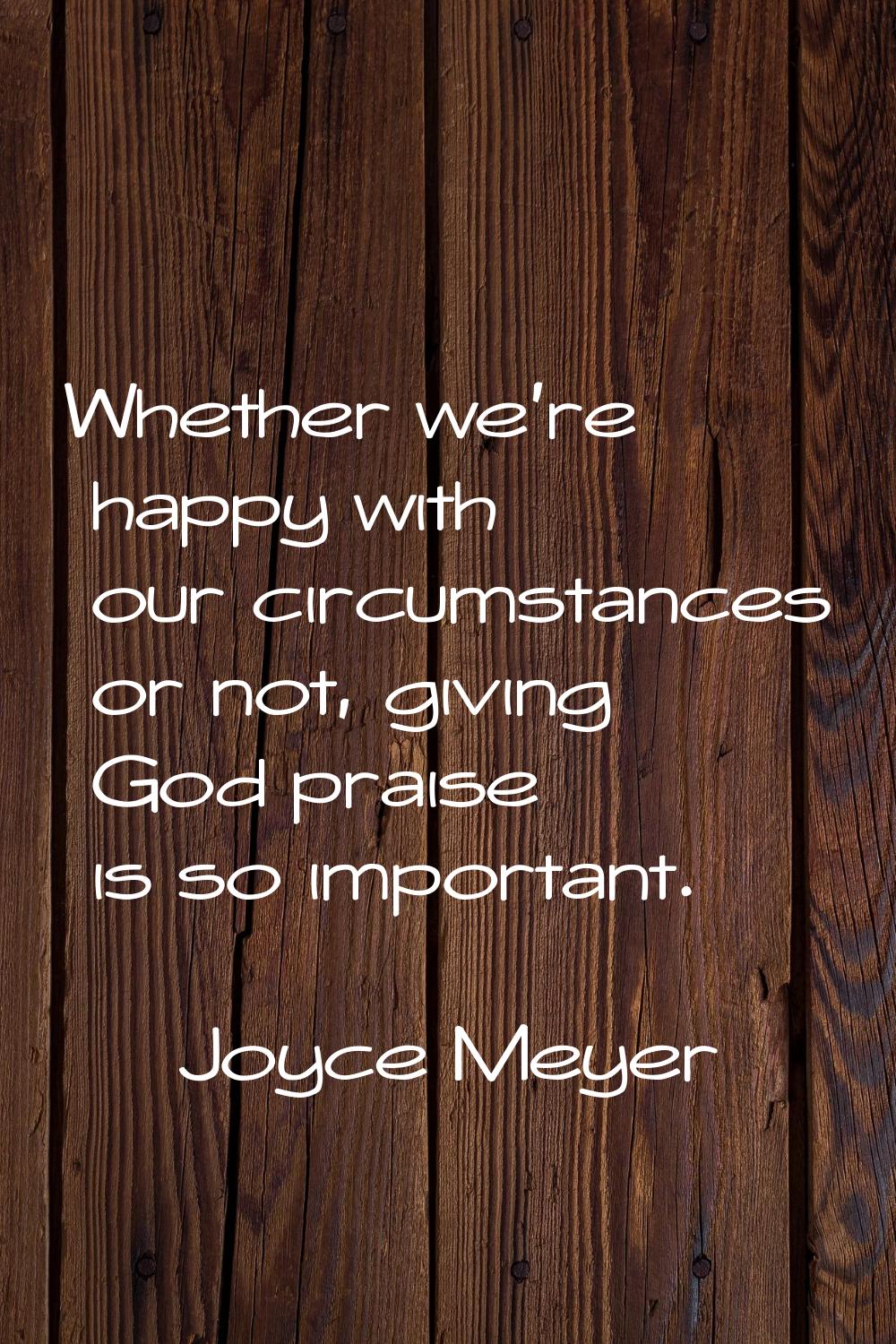 Whether we're happy with our circumstances or not, giving God praise is so important.
