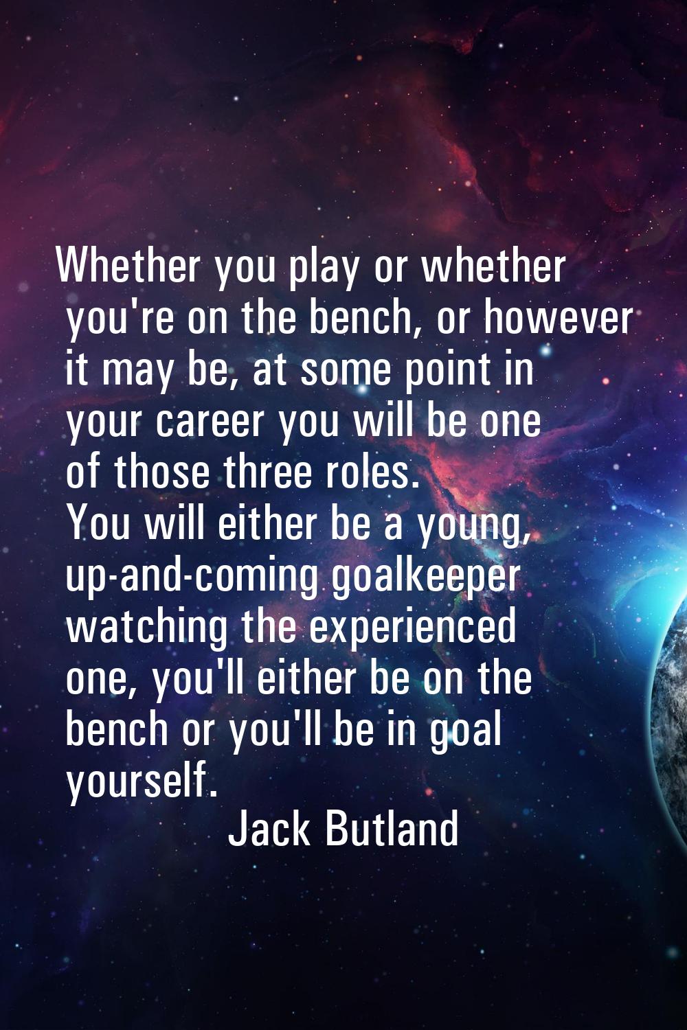 Whether you play or whether you're on the bench, or however it may be, at some point in your career