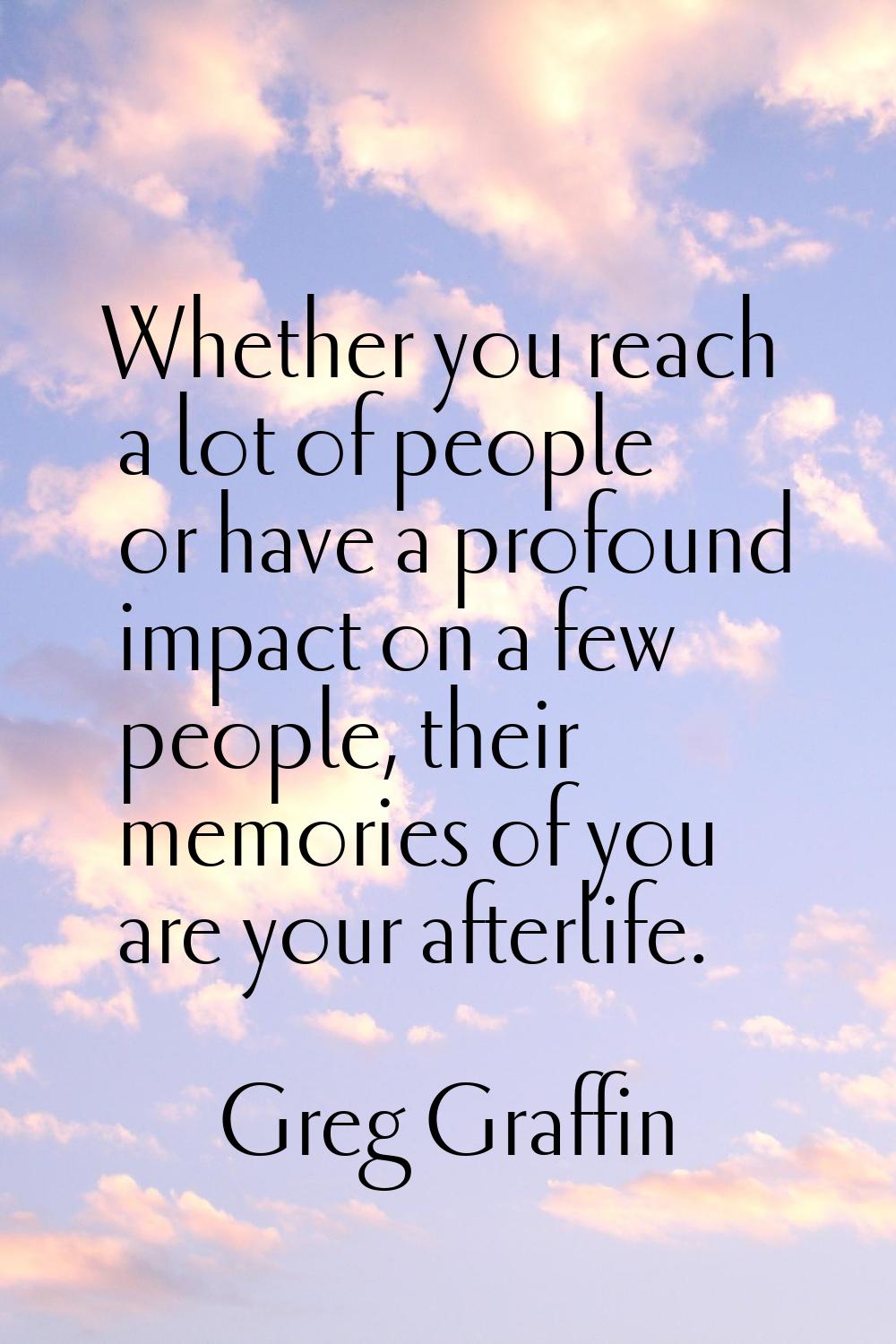 Whether you reach a lot of people or have a profound impact on a few people, their memories of you 